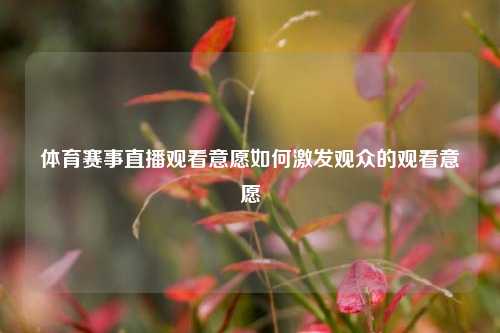 体育赛事直播观看意愿如何激发观众的观看意愿