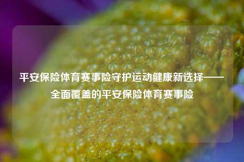 平安保险体育赛事险守护运动健康新选择——全面覆盖的平安保险体育赛事险