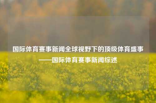 国际体育赛事新闻全球视野下的顶级体育盛事——国际体育赛事新闻综述