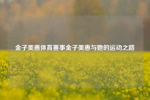 金子美惠体育赛事金子美惠与她的运动之路
