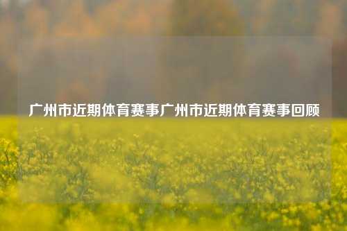 广州市近期体育赛事广州市近期体育赛事回顾